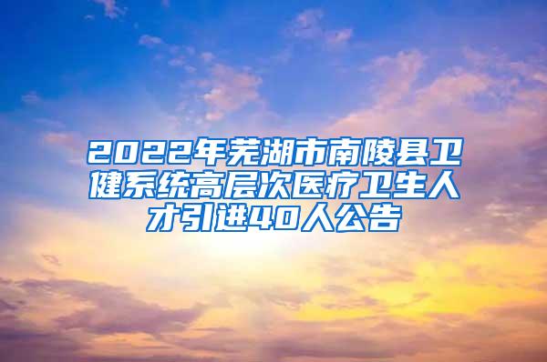 2022年芜湖市南陵县卫健系统高层次医疗卫生人才引进40人公告