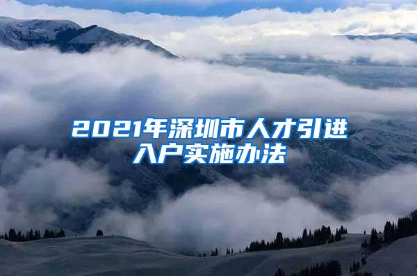 2021年深圳市人才引进入户实施办法