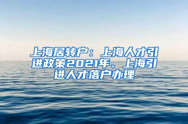 上海居转户：上海人才引进政策2021年、上海引进人才落户办理