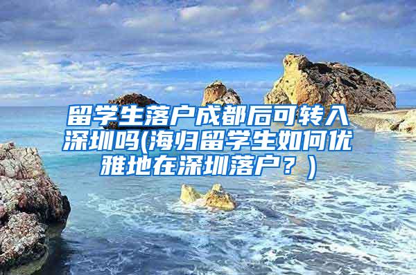 留学生落户成都后可转入深圳吗(海归留学生如何优雅地在深圳落户？)