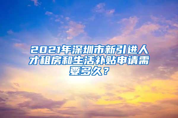2021年深圳市新引进人才租房和生活补贴申请需要多久？