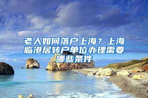 老人如何落户上海？上海临港居转户单位办理需要哪些条件