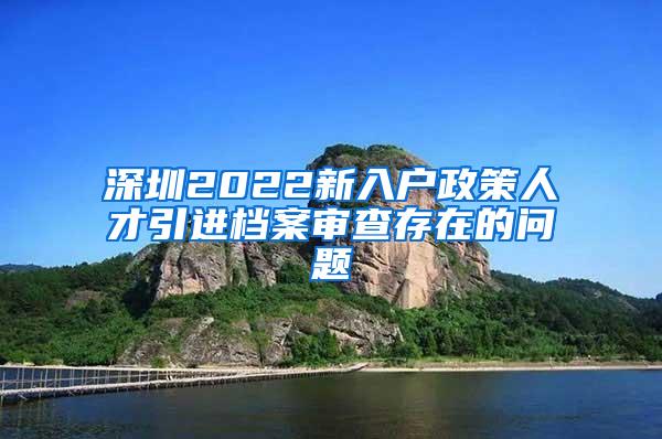 深圳2022新入户政策人才引进档案审查存在的问题