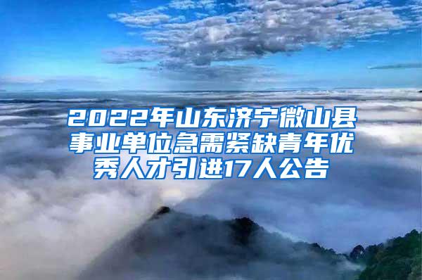 2022年山东济宁微山县事业单位急需紧缺青年优秀人才引进17人公告