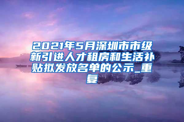 2021年5月深圳市市级新引进人才租房和生活补贴拟发放名单的公示_重复