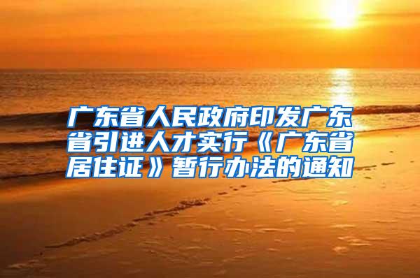 广东省人民政府印发广东省引进人才实行《广东省居住证》暂行办法的通知