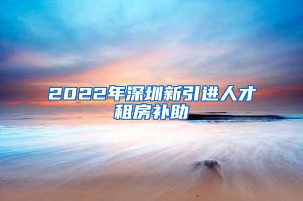 2022年深圳新引进人才租房补助