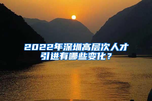 2022年深圳高层次人才引进有哪些变化？