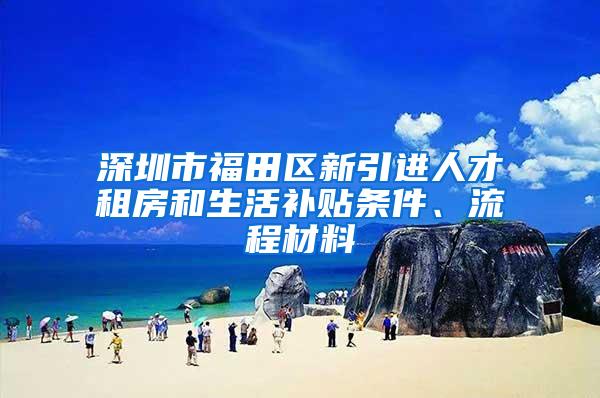 深圳市福田区新引进人才租房和生活补贴条件、流程材料