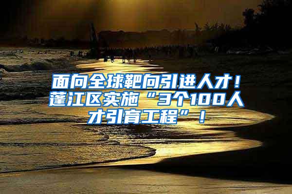 面向全球靶向引进人才！蓬江区实施“3个100人才引育工程”！