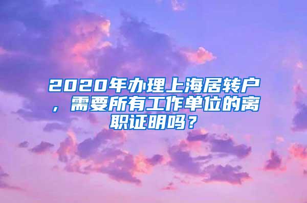 2020年办理上海居转户，需要所有工作单位的离职证明吗？