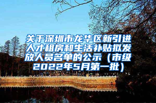 关于深圳市龙华区新引进人才租房和生活补贴拟发放人员名单的公示（市级2022年5月第一批）