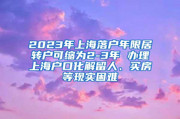 2023年上海落户年限居转户可缩为2-3年 办理上海户口化解留人、买房等现实困难