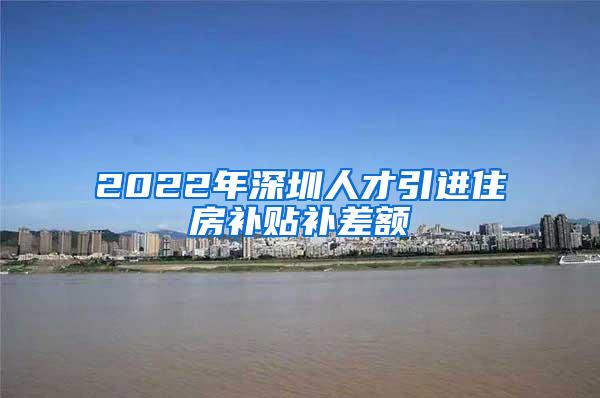 2022年深圳人才引进住房补贴补差额