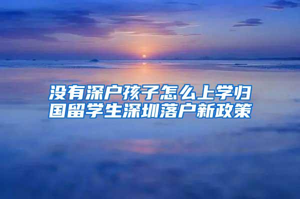 没有深户孩子怎么上学归国留学生深圳落户新政策