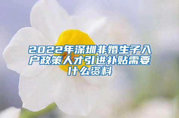2022年深圳非婚生子入户政策人才引进补贴需要什么资料