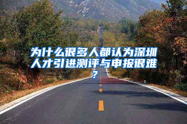 为什么很多人都认为深圳人才引进测评与申报很难？