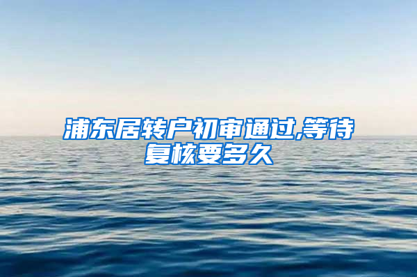 浦东居转户初审通过,等待复核要多久