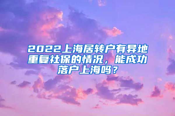 2022上海居转户有异地重复社保的情况，能成功落户上海吗？