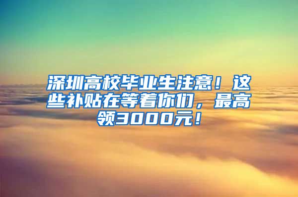 深圳高校毕业生注意！这些补贴在等着你们，最高领3000元！