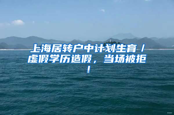 上海居转户中计划生育／虚假学历造假，当场被拒！