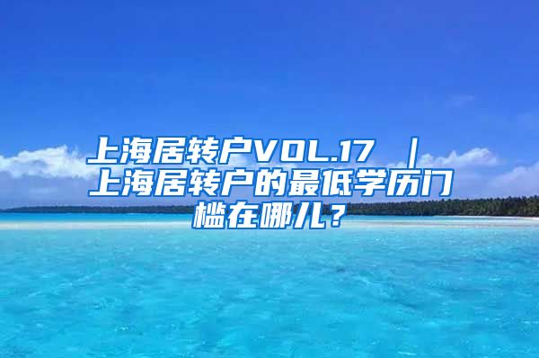 上海居转户VOL.17 ｜ 上海居转户的最低学历门槛在哪儿？