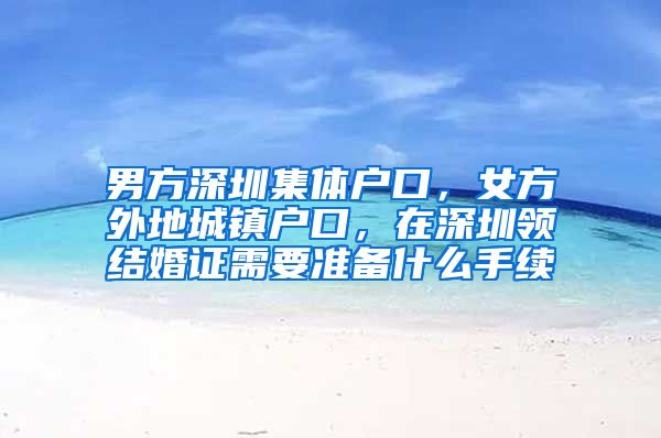 男方深圳集体户口，女方外地城镇户口，在深圳领结婚证需要准备什么手续