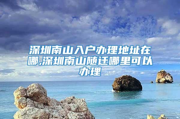 深圳南山入户办理地址在哪,深圳南山随迁哪里可以办理