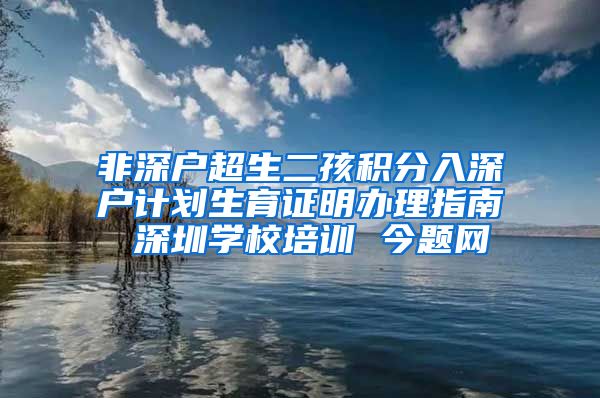 非深户超生二孩积分入深户计划生育证明办理指南 深圳学校培训 今题网