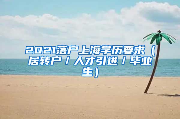 2021落户上海学历要求（居转户／人才引进／毕业生）