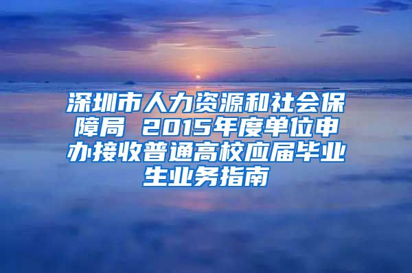 深圳市人力资源和社会保障局 2015年度单位申办接收普通高校应届毕业生业务指南
