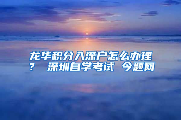 龙华积分入深户怎么办理？ 深圳自学考试 今题网