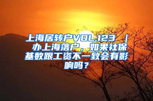 上海居转户VOL.123 ｜ 办上海落户，如果社保基数跟工资不一致会有影响吗？