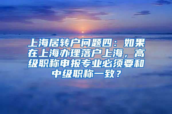 上海居转户问题四：如果在上海办理落户上海，高级职称申报专业必须要和中级职称一致？