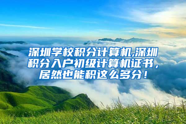 深圳学校积分计算机,深圳积分入户初级计算机证书，居然也能积这么多分！