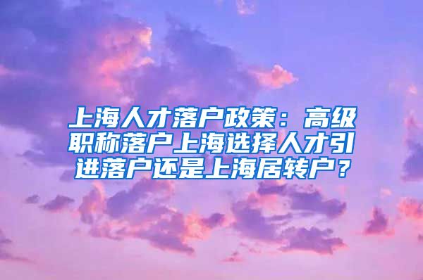 上海人才落户政策：高级职称落户上海选择人才引进落户还是上海居转户？