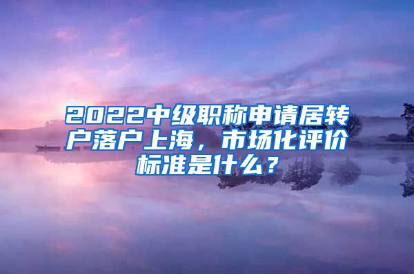 2022中级职称申请居转户落户上海，市场化评价标准是什么？