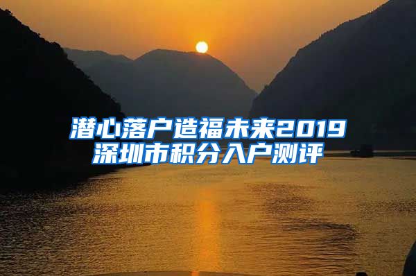 潜心落户造福未来2019深圳市积分入户测评