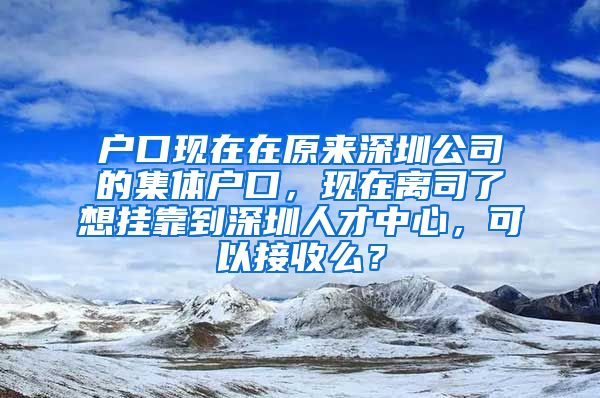 户口现在在原来深圳公司的集体户口，现在离司了想挂靠到深圳人才中心，可以接收么？