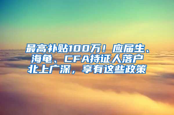 最高补贴100万！应届生、海龟、CFA持证人落户北上广深，享有这些政策