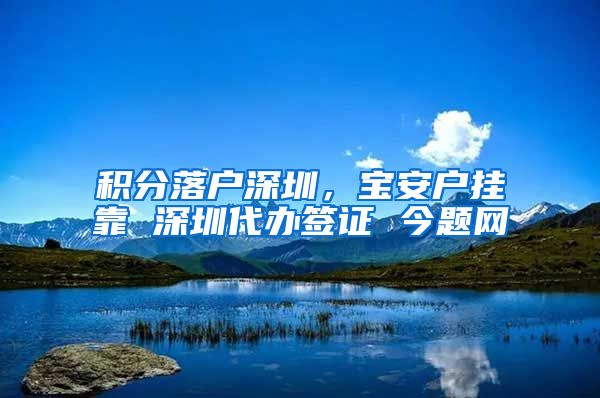 积分落户深圳，宝安户挂靠 深圳代办签证 今题网