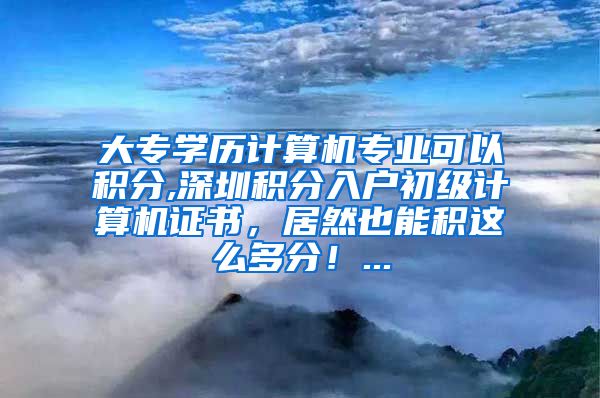 大专学历计算机专业可以积分,深圳积分入户初级计算机证书，居然也能积这么多分！...