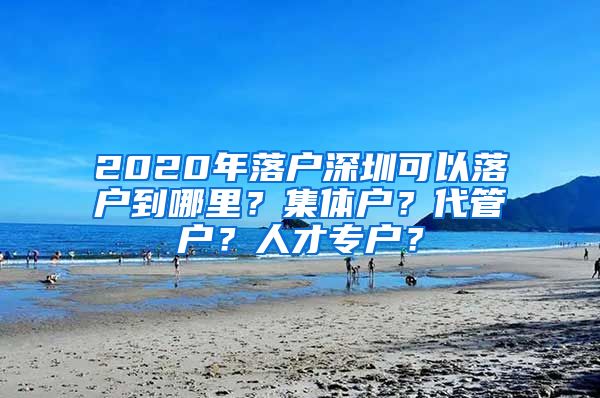 2020年落户深圳可以落户到哪里？集体户？代管户？人才专户？