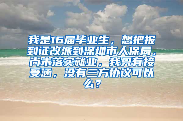 我是16届毕业生，想把报到证改派到深圳市人保局，尚未落实就业，我只有接受涵，没有三方协议可以么？