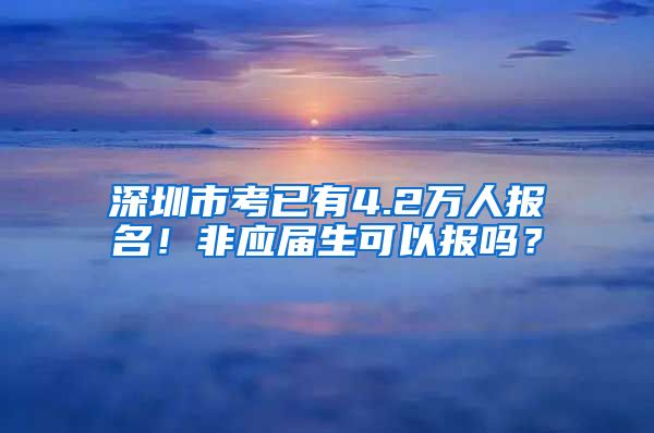 深圳市考已有4.2万人报名！非应届生可以报吗？