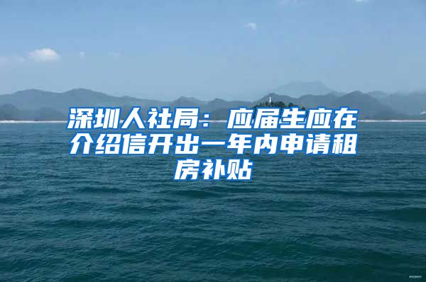 深圳人社局：应届生应在介绍信开出一年内申请租房补贴