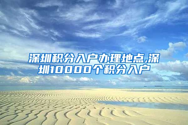 深圳积分入户办理地点,深圳10000个积分入户