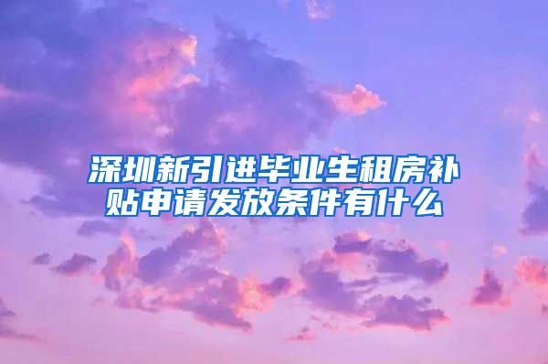 深圳新引进毕业生租房补贴申请发放条件有什么