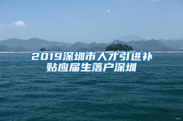 2019深圳市人才引进补贴应届生落户深圳