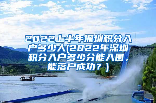 2022上半年深圳积分入户多少人(2022年深圳积分入户多少分能入围，能落户成功？)